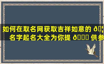 如何在取名网获取吉祥如意的 🦆 名字起名大全为你提 🐎 供参考！
